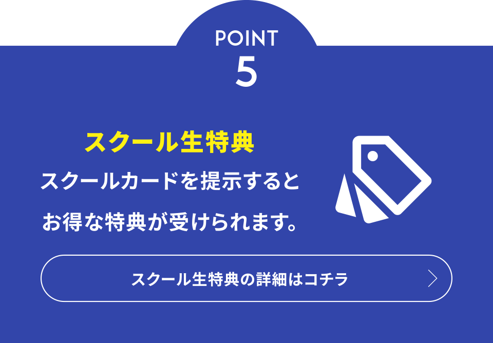 POINT 5 スクール生特典 スクールカードを提示するとお得な特典が受けられます。スクール生特典の詳細はコチラ